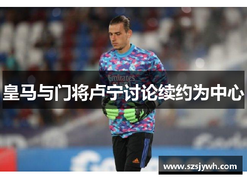 皇马与门将卢宁讨论续约为中心