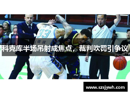 科克库半场吊射成焦点，裁判吹罚引争议